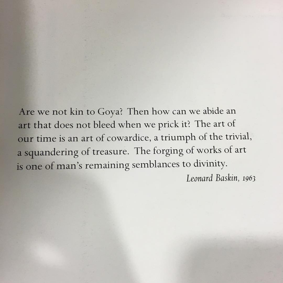 Are we not kin to Goya? 
      Then how can we abide an art that does not bleed when we prick it?
      The art of out time is an art of cowardice, a triumph oth the trivial, a squandering of treasure.
      The forging of works of art is one of man's remaining semblances to divinity.
      Leonard Baskin, 1963